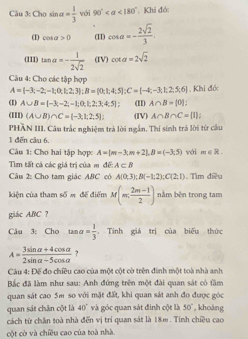 Cho sin alpha = 1/3  với 90° <180° Khi đó:
(I) cos alpha >0 (II) cos alpha =- 2sqrt(2)/3 .
(III) tan alpha =- 1/2sqrt(2)  (IV) cot alpha =2sqrt(2)
Câu 4: Cho các tập hợp
A= -3;-2;-1;0;1;2;3 ;B= 0;1;4;5 ;C= -4;-3;1;2;5;6. Khi đó:
(I) A∪ B= -3;-2;-1;0;1;2;3;4;5 ; (II) A∩ B= 0 ;
(III) (A∪ B)∩ C= -3;1;2;5 ; (IV) A∩ B∩ C= 1.
PHÂN III. Câu trắc nghiệm trả lời ngắn. Thí sinh trả lời từ câu
1 đến câu 6.
Câu 1: Cho hai tập hợp: A=[m-3;m+2],B=(-3;5) với m∈ R.
Tìm tất cả các giá trị của m để: A⊂ B
Câu 2: Cho tam giác ABC có A(0;3);B(-1;2);C(2;1). Tìm điều
kiện của tham số m để điểm M(m; (2m-1)/2 ) nằm bên trong tam
giác ABC ?
Câu 3: Cho tan alpha = 1/3 . Tính giá trị của biểu thức
A= (3sin alpha +4cos alpha )/2sin alpha -5cos alpha   ?
Câu 4: Để đo chiều cao của một cột cờ trên đinh một toà nhà anh
Bắc đã làm như sau: Anh đứng trên một đài quan sát có tầm
quan sát cao 5m so với mặt đất, khi quan sát anh đo được góc
quan sát chân cột là 40° và góc quan sát đỉnh cột là 50° , khoảng
cách từ chân toà nhà đến vị trí quan sát là 18m . Tính chiều cao
cột cờ và chiều cao của toà nhà.