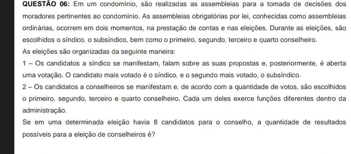 Em um condomínio, são realizadas as assembleias para a tomada de decisões dos 
moradores pertinentes ao condomínio. As assembleias obrigatórias por lei, conhecidas como assembleias 
ordinárias, ocorrem em dois momentos, na prestação de contas e nas eleições. Durante as eleições, são 
escolhidos o síndico, o subsíndico, bem como o primeiro, segundo, terceiro e quarto conselheiro. 
As eleições são organizadas da seguinte maneira: 
1 - Os candidatos a síndico se manifestam, falam sobre as suas propostas e, posteriormente, é aberta 
uma votação. O candidato mais votado é o síndico, e o segundo mais votado, o subsíndico. 
2 - Os candidatos a conselheiros se manifestam e, de acordo com a quantidade de votos, são escolhidos 
o primeiro, segundo, terceiro e quarto conselheiro. Cada um deles exerce funções diferentes dentro da 
administração. 
Se em uma determinada eleição havia 8 candidatos para o conselho, a quantidade de resultados 
possíveis para a eleição de conselheiros é?