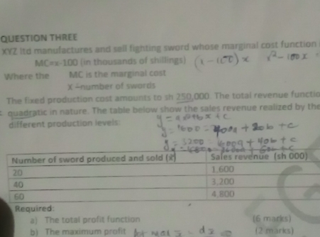 QUESTION THREE 
XYZ Itd manufactures and sell fighting sword whose marginal cost function
MC=x-100 (in thousands of shillings) 
Where the MC is the marginal cost
X -number of swords 
The fixed production cost amounts to sh 250,000. The total revenue functic 
quadratic in nature. The table below show the sales revenue realized by the 
different production levels: 
Required: 
a) The total profit function (6 marks) 
b) The maximum profit (2 marks)