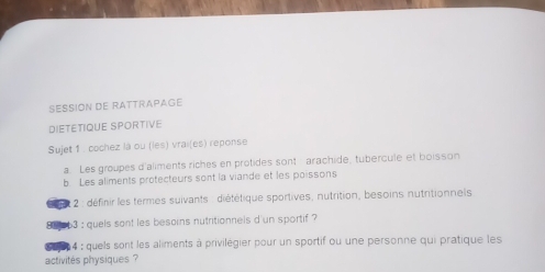 SESSION DE RATTRAPAGE 
DIETETIQUE SPORTIVE 
Sujet 1 . cochez là ou (les) vrai(es) reponse 
a. Les groupes d'aliments riches en protides sont arachide, tubercule et boisson 
b. Les aliments protecteurs sont la viande et les poissons 
* 2: définir les termes suivants : diététique sportives, nutrition, besoins nutritionnels 
Se 3 : quels sont les besoins nutritionnels d'un sportif ? 
4 : quels sont les aliments à privilégier pour un sportif ou une personne qui pratique les 
activités physiques ?