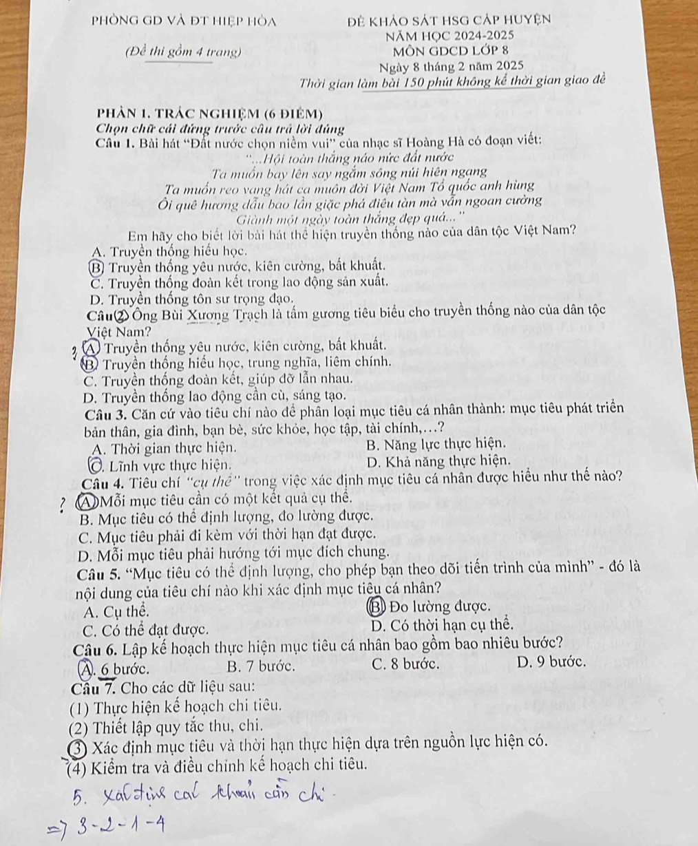 PhòNG GD VÀ đT hiệp hòa Đê khảo sát hSG cáp huyện
NĂM HOC 2024-2025
(Đề thi gồm 4 trang) MÔN GDCD LỚP 8
Ngày 8 tháng 2 năm 2025
Thời gian làm bài 150 phút không kể thời gian giao đề
phản 1, trác nghiệm (6 điêm)
Chọn chữ cái đứng trước câu trả lời đúng
Câu 1. Bài hát “Đất nước chọn niềm vui' của nhạc sĩ Hoàng Hà có đoạn viết:
Hội toàn thắng náo nức đất nước
Ta muốn bay lên say ngắm sông núi hiên ngạng
Ta muốn reo vang hát ca muôn đời Việt Nam Tổ quốc anh hùng
Ôi quê hương dẫu bao lần giặc phá điều tàn mà vẫn ngoan cường
Giành một ngày toàn thắng đẹp quá...''
Em hãy cho biết lời bài hát thể hiện truyền thống nảo của dân tộc Việt Nam?
A. Truyền thống hiếu học.
B Truyền thống yêu nước, kiên cường, bất khuất.
C. Truyền thống đoàn kết trong lao động sản xuất.
D. Truyền thống tôn sư trọng đạo.
Câu②Ông Bùi Xương Trạch là tấm gương tiêu biểu cho truyền thống nào của dân tộc
Việt Nam?
2 A Truyền thống yêu nước, kiên cường, bất khuất.
B Truyền thống hiểu học, trung nghĩa, liêm chính.
C. Truyền thống đoàn kết, giúp đỡ lẫn nhau.
D. Truyền thống lao động cần cù, sáng tạo.
Câu 3. Căn cứ vào tiêu chí nào để phân loại mục tiêu cá nhân thành: mục tiêu phát triển
bản thân, gia đình, bạn bè, sức khỏe, học tập, tài chính,...?
A. Thời gian thực hiện. B. Năng lực thực hiện.
C. Lĩnh vực thực hiện. D. Khả năng thực hiện.
Câu 4. Tiêu chí “cụ thể'' trong việc xác định mục tiêu cá nhân được hiều như thế nào?
A)Mỗi mục tiêu cần có một kết quả cụ thể.
B. Mục tiêu có thể định lượng, đo lường được.
C. Mục tiêu phải đi kèm với thời hạn đạt được.
D. Mỗi mục tiêu phải hướng tới mục đích chung.
Câu 5. “Mục tiêu có thể định lượng, cho phép bạn theo dõi tiến trình của mình” - đó là
nội dung của tiêu chí nào khi xác định mục tiêu cá nhân?
A. Cụ thể. B Đo lường được.
C. Có thể đạt được. D. Có thời hạn cụ thể.
Câu 6. Lập kế hoạch thực hiện mục tiêu cá nhân bao gồm bao nhiêu bước?
A. 6 bước. B. 7 bước. C. 8 bước. D. 9 bước.
Cầu 7. Cho các dữ liệu sau:
(1)  Thực hiện kế hoạch chi tiêu.
(2) Thiết lập quy tắc thu, chi.
3 Xác định mục tiêu và thời hạn thực hiện dựa trên nguồn lực hiện có.
(4) Kiểm tra và điều chỉnh kế hoạch chi tiêu.