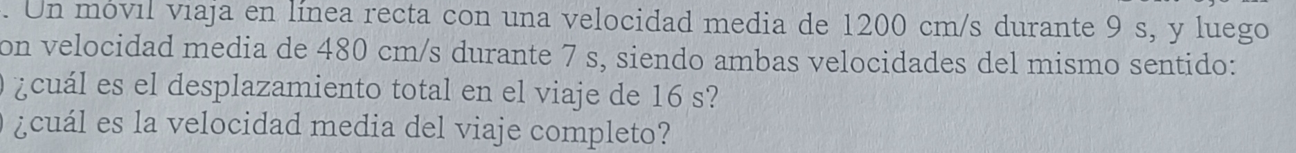Un móvil viaja en línea recta con una velocidad media de 1200 cm/s durante 9 s, y luego 
on velocidad media de 480 cm/s durante 7 s, siendo ambas velocidades del mismo sentido: 
¿cuál es el desplazamiento total en el viaje de 16 s? 
¿cuál es la velocidad media del viaje completo?
