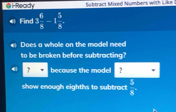 i-Ready Subtract Mixed Numbers with Like I 
Find 3 6/8 -1 5/8 . 
Does a whole on the model need 
to be broken before subtracting?
0 ? because the model ? 
show enough eighths to subtract  5/8 .