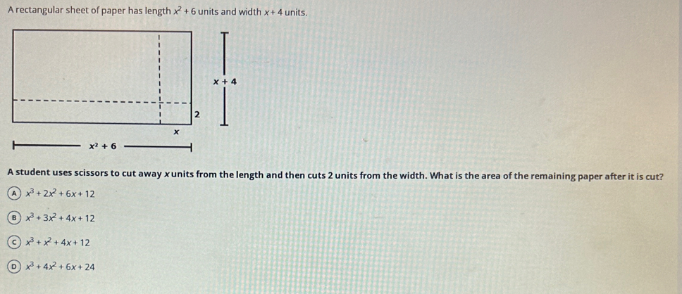 A rectangular sheet of paper has length x^2+6 units and width x+4 units.
A student uses scissors to cut away xunits from the length and then cuts 2 units from the width. What is the area of the remaining paper after it is cut?
a x^3+2x^2+6x+12
B x^3+3x^2+4x+12
C x^3+x^2+4x+12
D x^3+4x^2+6x+24