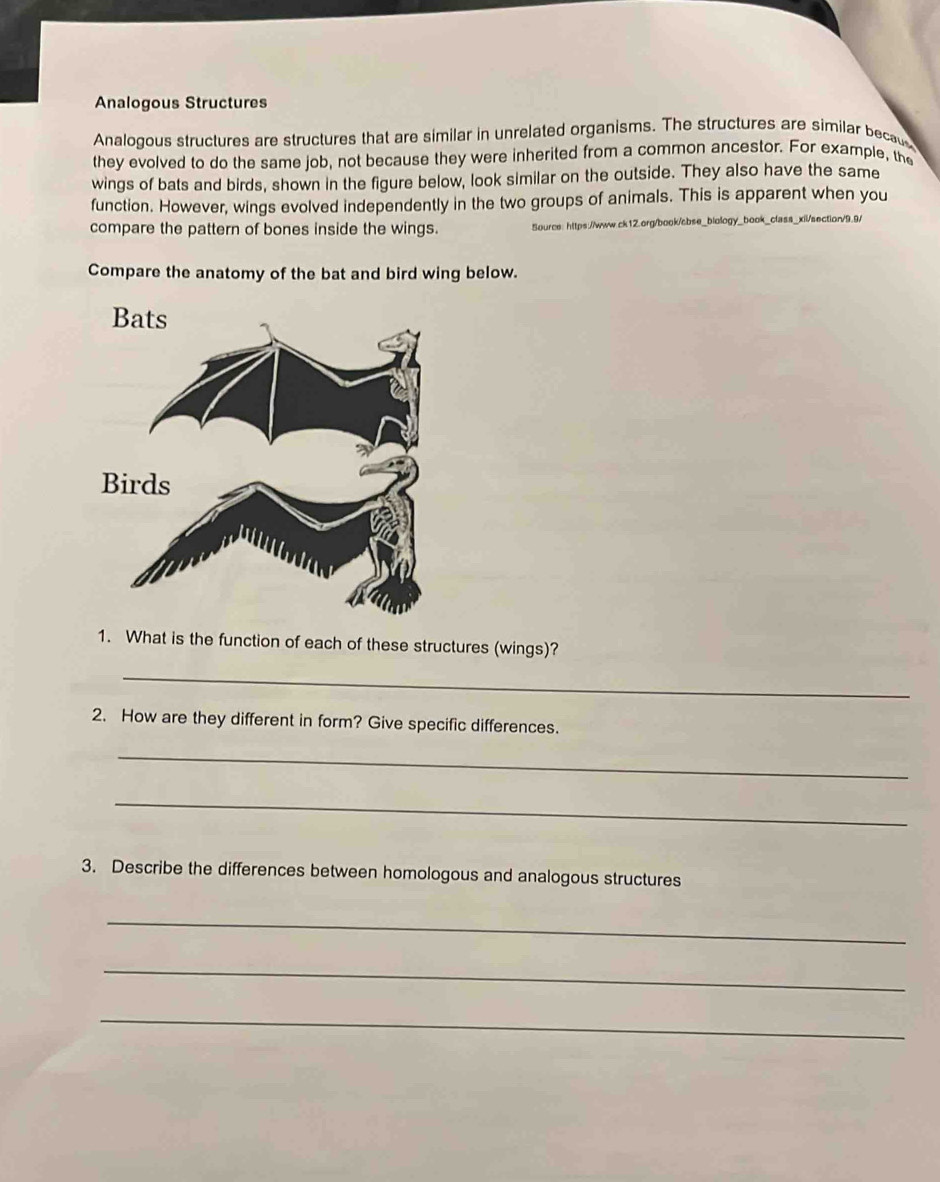 Analogous Structures 
Analogous structures are structures that are similar in unrelated organisms. The structures are similar becau 
they evolved to do the same job, not because they were inherited from a common ancestor. For example, the 
wings of bats and birds, shown in the figure below, look similar on the outside. They also have the same 
function. However, wings evolved independently in the two groups of animals. This is apparent when you 
compare the pattern of bones inside the wings. Source: https://www.ck12.org/book/sbse_biology_book_class_xiil/section/9.9/ 
Compare the anatomy of the bat and bird wing below. 
1. What is the function of each of these structures (wings)? 
_ 
2. How are they different in form? Give specific differences. 
_ 
_ 
3. Describe the differences between homologous and analogous structures 
_ 
_ 
_