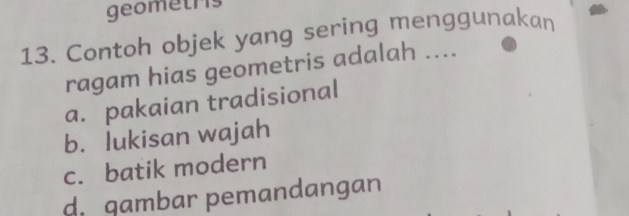 geometris
13. Contoh objek yang sering menggunakan
ragam hias geometris adalah ....
a. pakaian tradisional
b. lukisan wajah
c. batik modern
d. qambar pemandangan