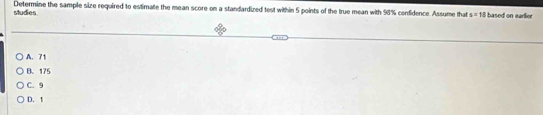 Determine the sample size required to estimate the mean score on a standardized test within 5 points of the true mean with 98% confidence. Assume that s=18
studies based on earlier
A. 71
B. 175
C. 9
D. 1