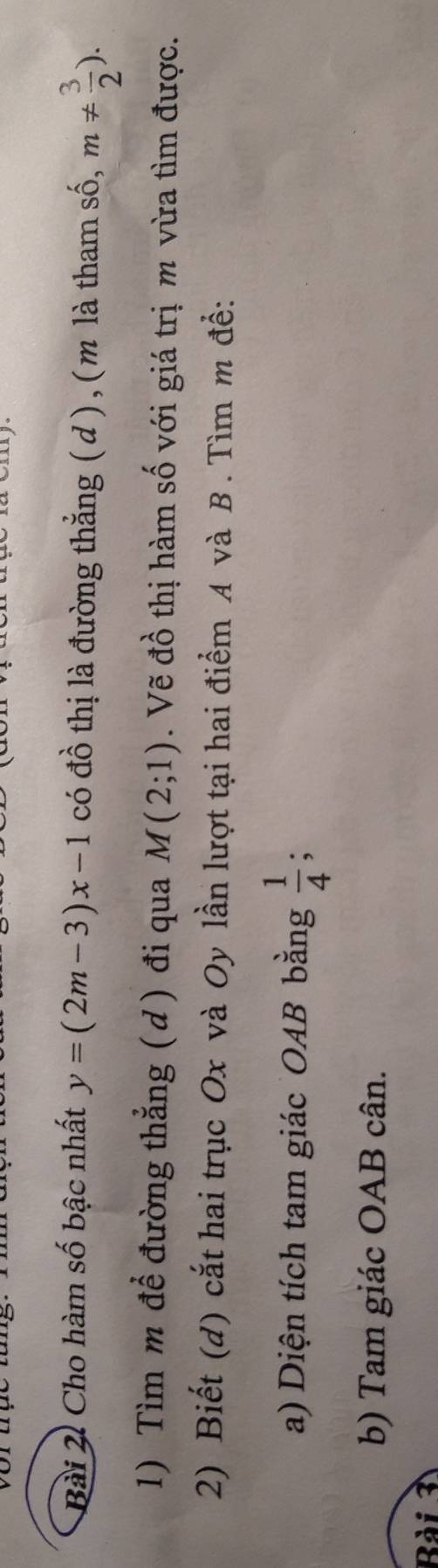 Cho hàm số bậc nhất y=(2m-3)x-1 có đồ thị là đường thẳng ( d ) , ( m là tham số, m!=  3/2 ). 
1) Tìm m để đường thẳng ( d ) đi qua M(2;1). Vẽ đồ thị hàm số với giá trị m vừa tìm được. 
2) Biết (d) cắt hai trục Ox và Oy lần lượt tại hai điểm A và B. Tìm m đề: 
a) Diện tích tam giác OAB bằng  1/4 ; 
b) Tam giác OAB cân. 
Bài 3