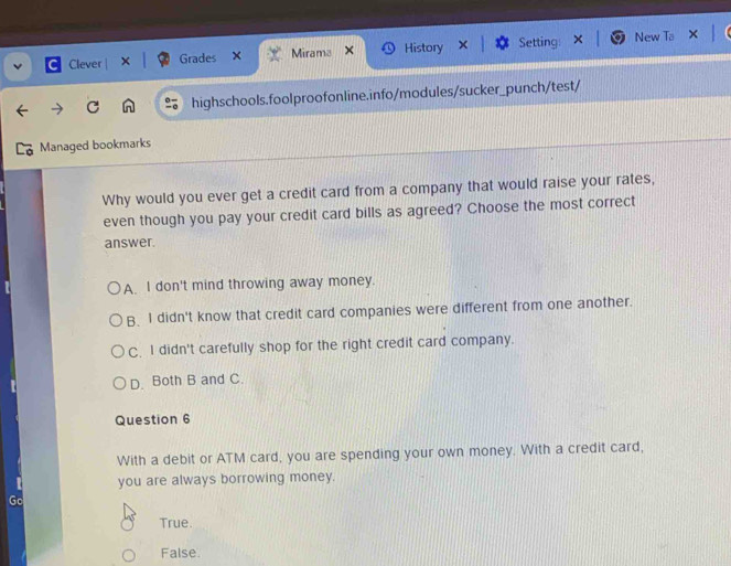 Clever | × Grades Mirama × History Setting New Ta
C highschools.foolproofonline.info/modules/sucker_punch/test/
Managed bookmarks
Why would you ever get a credit card from a company that would raise your rates,
even though you pay your credit card bills as agreed? Choose the most correct
answer.
A. I don't mind throwing away money.
B. I didn't know that credit card companies were different from one another.
C. I didn't carefully shop for the right credit card company.
D. Both B and C.
Question 6
With a debit or ATM card, you are spending your own money. With a credit card,
you are always borrowing money.
Go
True.
False.