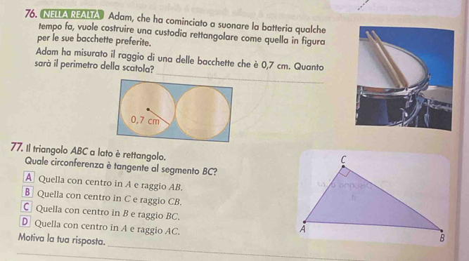 NELLA REALTA Adam, che ha cominciato a suonare la batteria qualche
tempo fa, vuole costruire una custodia rettangolare come quella in figura
per le sue bacchette preferite.
Adam ha misurato il raggio di una delle bacchette che è 0,7 cm. Quanto
sarà il perimetro della scatola?
77. Il triangolo ABC a lato è rettangolo.
Quale circonferenza è tangente al segmento BC?
A Quella con centro in A e raggio AB.
B Quella con centro in C e raggio CB.
C Quella con centro in B e raggio BC.
D Quella con centro in A e raggio AC.
_
Motiva la tua risposta.
_