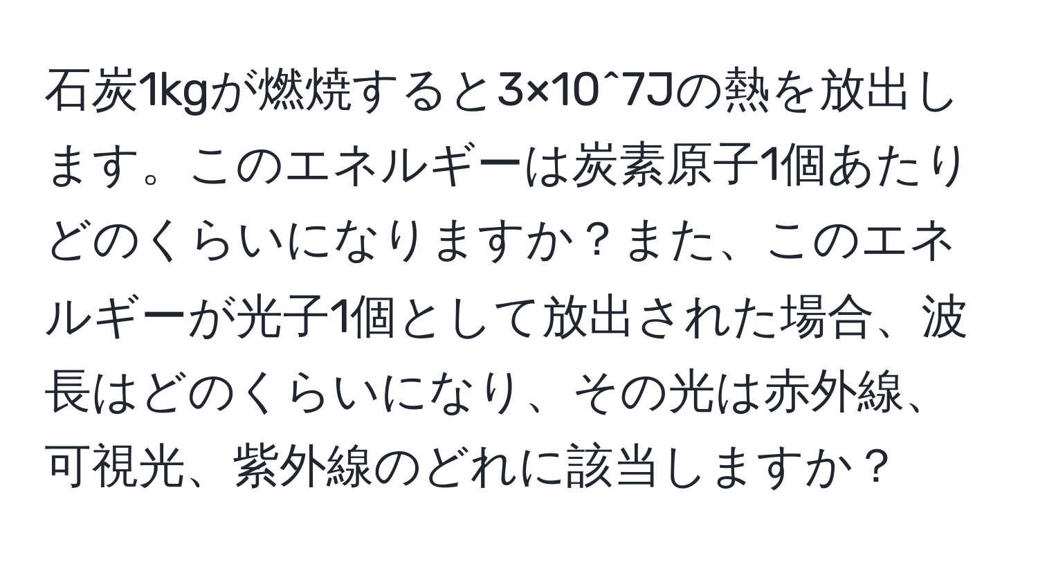 石炭1kgが燃焼すると3×10^7Jの熱を放出します。このエネルギーは炭素原子1個あたりどのくらいになりますか？また、このエネルギーが光子1個として放出された場合、波長はどのくらいになり、その光は赤外線、可視光、紫外線のどれに該当しますか？