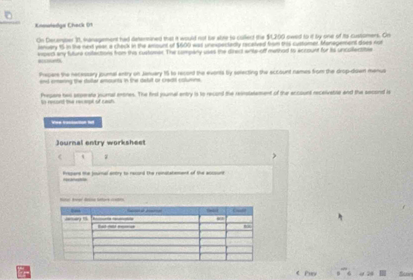 Knswiedga Check 01 
On December 21, management had determined that it would not be abre to collect the $1,200 owed to it by one of its customers. On 
ienvery 15 in the next year a check in the amount of $600 was unexpectadly ricelved from this customer. Manegement does not 
ipect any fature collections from this customer. The compery uses the direct write off mathad to eccount for its uncallectable 
accouth 
Prepare the necessary journal entry on Jenuary 15 to record the events by selecting the eccount names from the drop-down menus 
end erasing the stallar amounts in the debit or cradil columns 
Prepar bes seperate journal enores. The firsl youmal entry is to record the reinstalement of the account receivatile and the second is 
to resord te racmpt of cais 
Wiee Croobsction le 
Journal entry worksheet 
z 
Prepard the Journal entry to record the reinstatement of the accounit 
Fecatvatn 
Noto Rover dans lefors costes 
a 《 Puy Scon