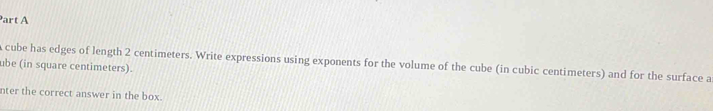 cube has edges of length 2 centimeters. Write expressions using exponents for the volume of the cube (in cubic centimeters) and for the surface a 
ube (in square centimeters). 
nter the correct answer in the box.