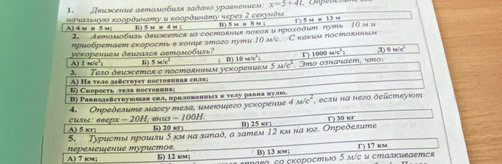 Деижсение аетомобиля задано уравнением: x=5+4t
начальнуюο κоординату и κоординату через 2 секунὸы D 5 m m 13 m
A) 4 m и 5 m; 6) 5 m и 4 m ; B) 5 m u 8 m ;
2. Aетомοбияь двиэетeя us coстояния покоя и проχοдит путь 10 м u
ηриобретает скорость в конце этого пути 10 м/с.С каким постоннньм
уеκорением дεигался автомοбияь?
A) 1m/c^2; b) 5m/c^2; B) 10M/c^2; 1000M/c^2; 0M/c^2
3. Тело двиэсетея с постоянным ускорением 5overline w/c^2 * Imo означаеm, чmo:
A) На тело действует постояиная сила;
Б) Скорость тел постояииа;
В) Равнолействуюшая сил, ирнложениых κ телу равиа нулю.
4. Oпределumе массу тела, имеюидего ускорение 4overline m/c^2 , если на него дейстεуιот
силь: ееерх - 20H, ениз - 100H.
A) 5 kr; Б) 20 кr; B) 25 κr; Γ) 30 кг
5. Туристы ηрοиιли δ κм на занад, а затем 12 κм на юг. Определитeе
перемешение туристов.
A) 7 km; B) 12 km; B) 13 km; D) 17 km
aεo εo сκоростыΙο 5 м/с и сталκиваетея