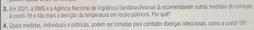 Em 2021, a OMS e a Agência Nacional de Vigilância Sanitária (Anvisa) já recomendavam outras medidas de combate 
à covid-19 e não mais a aferição da temperatura em locais públicos. Por quê? 
4. Quais medidas, individuais e públicas, podem ser tomadas para combater doenças infecciosas, como a covid-19?