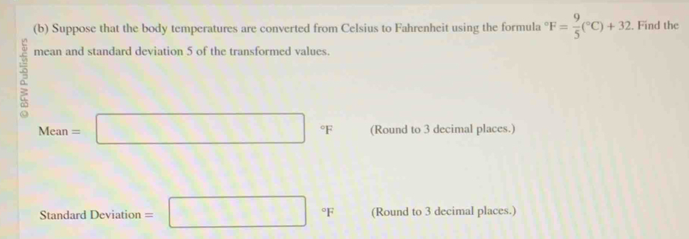 Suppose that the body temperatures are converted from Celsius to Fahrenheit using the formula°F= 9/5 (^circ C)+32. Find the 
mean and standard deviation 5 of the transformed values.
Mean=□° °F (Round to 3 decimal places.) 
Standard Deviation =□°F (Round to 3 decimal places.)