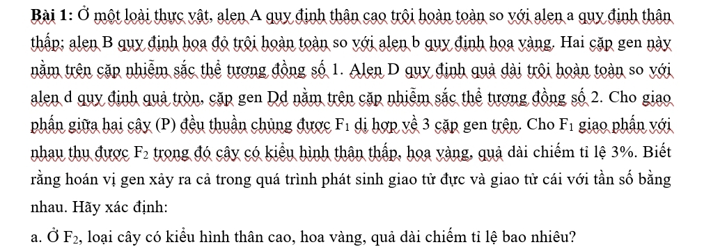 Ở một loài thực vật, alen A quy định thân cao trội hoàn toàn so với alen a quy định thân 
thấp; alen B quy định hoa đỏ trôi hoàn toàn so với alen b quy định hoa vàng. Hai cặp gen này 
tnằm trên cặp nhiễm sắc thể tương đồng số 1. Alen D quy định quả dài trôi hoàn toàn so với 
alen d quy định quả tròn, cặp gen Dd nằm trên cặp nhiễm sắc thể tượng đồng số 2. Cho giao 
phần giữa hai cây (P) đều thuần chủng được F di hợp về 3 cặp gen trên. Cho x° F_1 giao phần với 
nhau thụ được F_2 trong đó cây có kiểu hình thận thấp, hoa vàng, quả dài chiếm tỉ lệ 3%. Biết 
rằng hoán vị gen xảy ra cả trong quá trình phát sinh giao tử đực và giao tử cái với tần số bằng 
nhau. Hãy xác định: 
a. dot O F_2 , loại cây có kiểu hình thân cao, hoa vàng, quả dài chiếm tỉ lệ bao nhiêu?