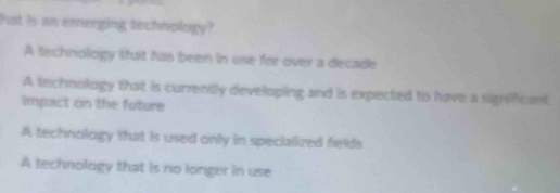 Fst is an ernerging technology?
A technology thuit has been in use for over a decade
A technology that is currently developing and is expected to have a sighlificant
impact on the future
A technology that is used only in specialized felds
A technology that is no longer in use