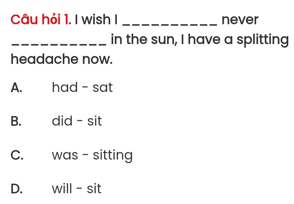 Câu hỏi 1. I wish I _never
_in the sun, I have a splitting
headache now.
A. had - sat
B. did - sit
C. was - sitting
D. will-sit