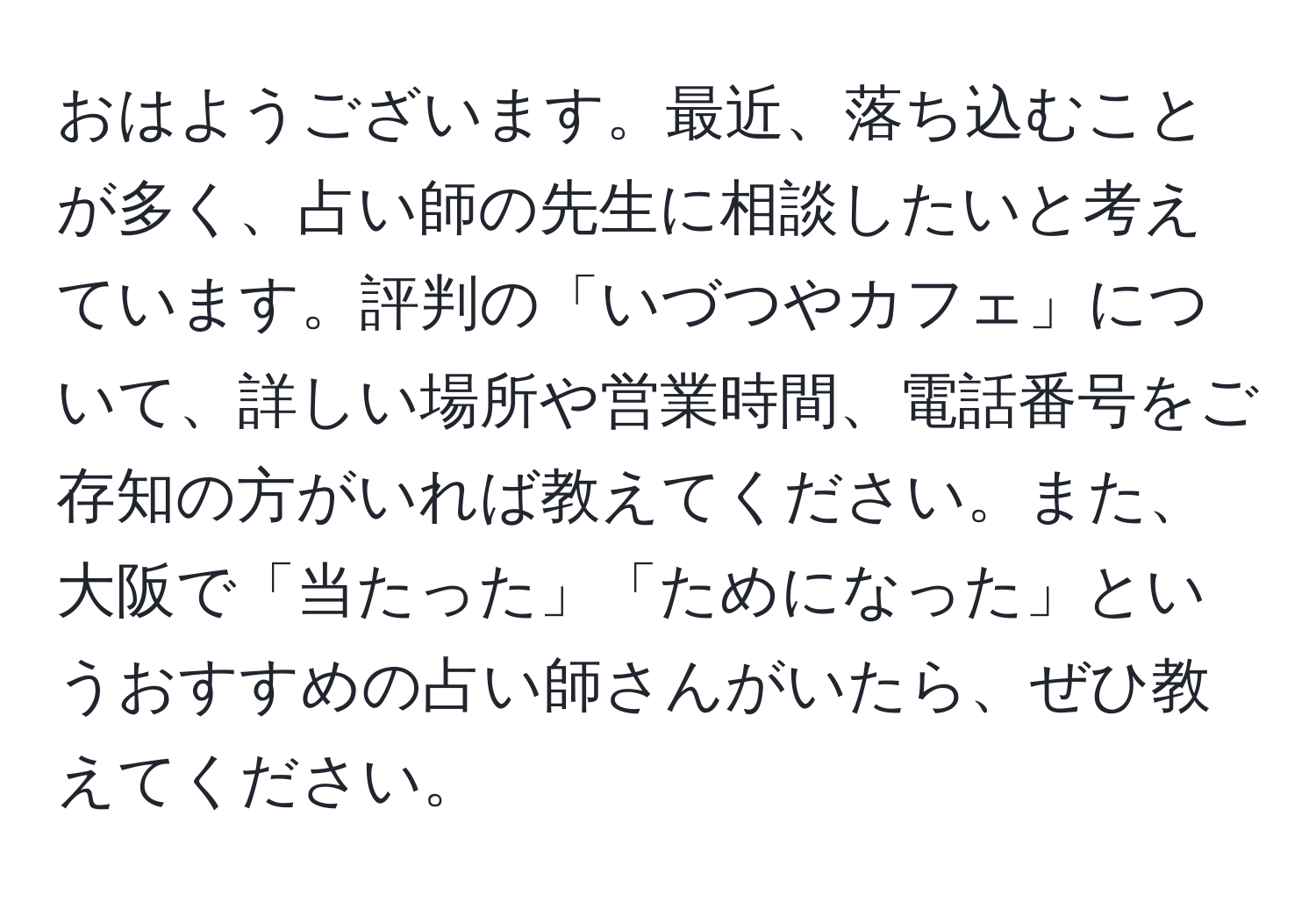 おはようございます。最近、落ち込むことが多く、占い師の先生に相談したいと考えています。評判の「いづつやカフェ」について、詳しい場所や営業時間、電話番号をご存知の方がいれば教えてください。また、大阪で「当たった」「ためになった」というおすすめの占い師さんがいたら、ぜひ教えてください。