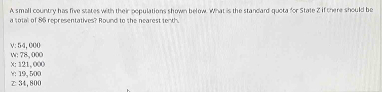 A small country has five states with their populations shown below. What is the standard quota for State Z if there should be
a total of 86 representatives? Round to the nearest tenth.
V: 54, 000
w: 78, 000
x : 121, 000
Y : 19, 500
Z : 34, 800