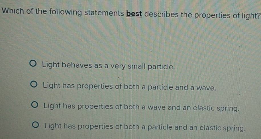 Which of the following statements best describes the properties of light?
Light behaves as a very small particle.
Light has properties of both a particle and a wave.
Light has properties of both a wave and an elastic spring.
Light has properties of both a particle and an elastic spring.