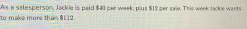 As a salesperson, Jackie is paid $40 per week, plus $12 per sale. This week Jackie wants 
to make more than $112.