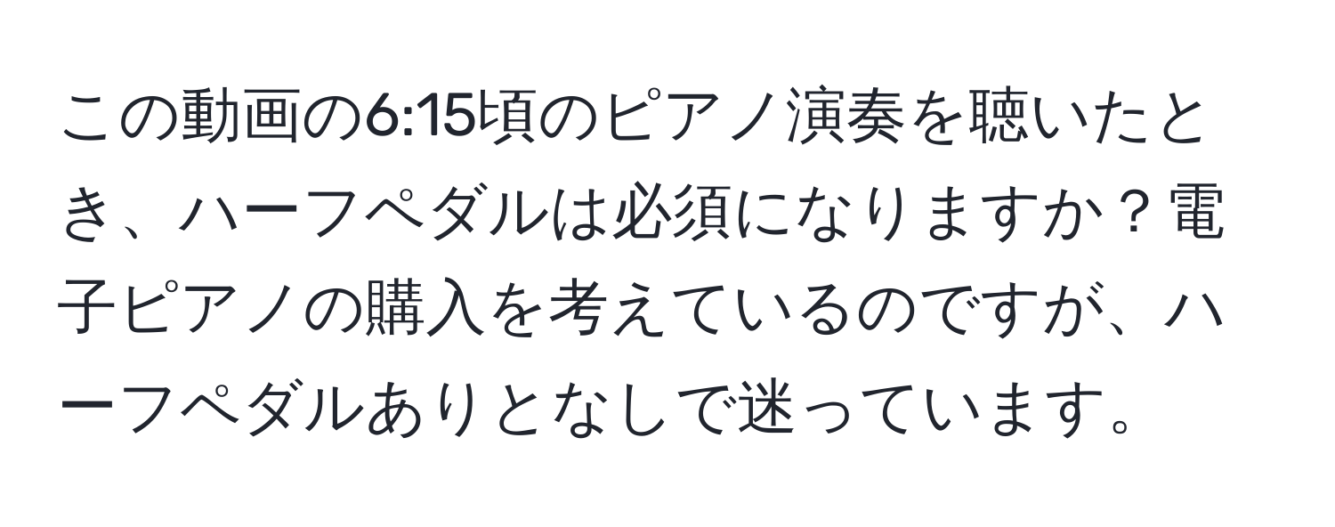 この動画の6:15頃のピアノ演奏を聴いたとき、ハーフペダルは必須になりますか？電子ピアノの購入を考えているのですが、ハーフペダルありとなしで迷っています。