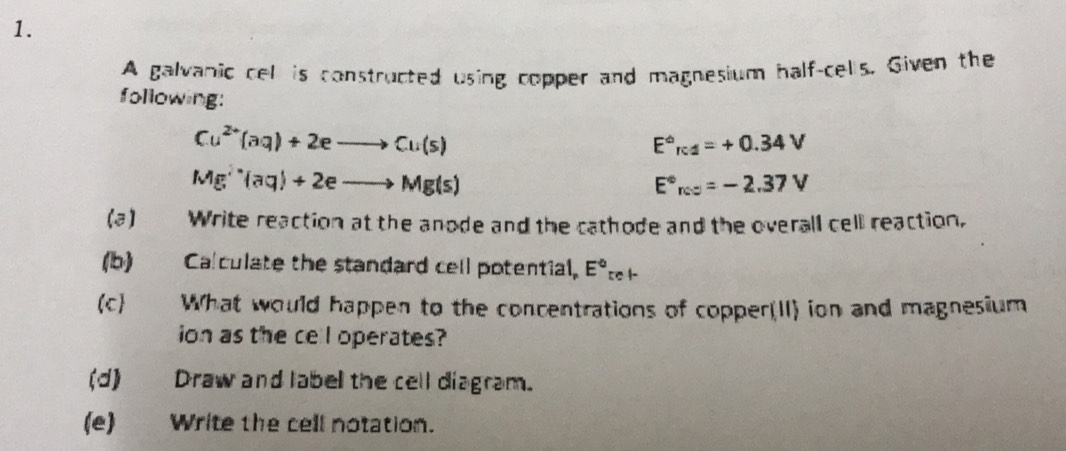 A galvanic cel is constructed using copper and magnesium half-cells, Given the 
following:
Cu^(2+)(aq)+2eto Cu(s)
E^(∈fty)_(F· 1)°=+
Mg^(2-)(aq)+2eto Mg(s)
E°_rcs=-2.37V
(a) Write reaction at the anode and the cathode and the overall cell reaction. 
(b) Calculate the standard cell potential. E°_tel-
(c) What would happen to the concentrations of copper(II) ion and magnesium 
ion as the cel operates? 
(d) Draw and label the cell diagram. 
(e)_Write the cell notation.