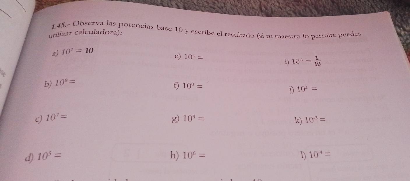 1.45.- Observa las potencias base 10 y escribe el resultado (si tu maestro lo permite puedes 
utilizar calculadora): 
a) 10^1=10
e) 10^4= i) 10^(-1)= 1/10 
b) 10^8=
f) 10^0=
i) 10^2=
c) 10^7= g) 10^3= 10^(-3)=
k) 
d) 10^5= h) 10^6= 1) 10^(-4)=