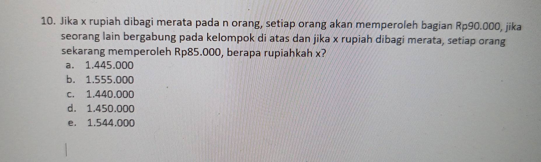 Jika x rupiah dibagi merata pada n orang, setiap orang akan memperoleh bagian Rp90.000, jika
seorang lain bergabung pada kelompok di atas dan jika x rupiah dibagi merata, setiap orang
sekarang memperoleh Rp85.000, berapa rupiahkah x?
a. 1.445.000
b. 1.555.000
c. 1.440.000
d. 1.450.000
e. 1.544.000