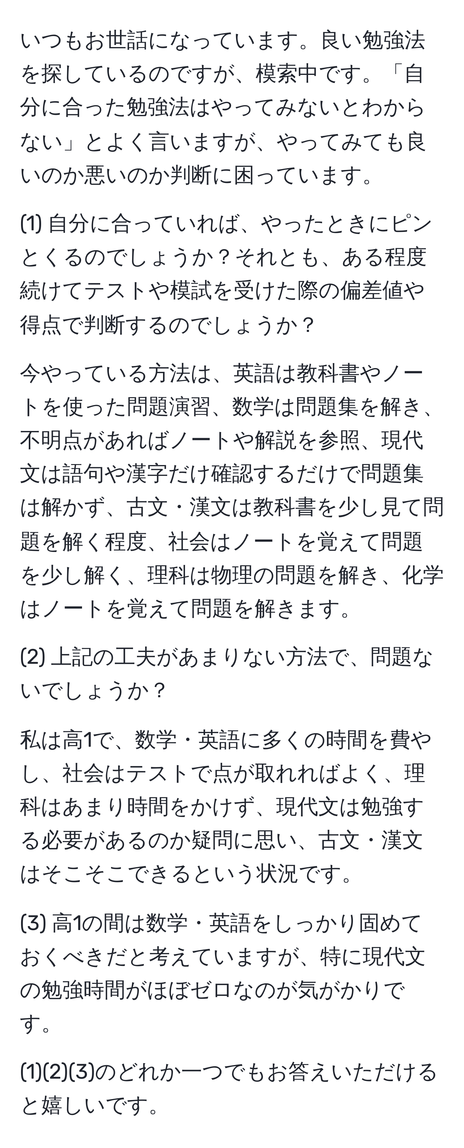 いつもお世話になっています。良い勉強法を探しているのですが、模索中です。「自分に合った勉強法はやってみないとわからない」とよく言いますが、やってみても良いのか悪いのか判断に困っています。  

(1) 自分に合っていれば、やったときにピンとくるのでしょうか？それとも、ある程度続けてテストや模試を受けた際の偏差値や得点で判断するのでしょうか？  

今やっている方法は、英語は教科書やノートを使った問題演習、数学は問題集を解き、不明点があればノートや解説を参照、現代文は語句や漢字だけ確認するだけで問題集は解かず、古文・漢文は教科書を少し見て問題を解く程度、社会はノートを覚えて問題を少し解く、理科は物理の問題を解き、化学はノートを覚えて問題を解きます。  

(2) 上記の工夫があまりない方法で、問題ないでしょうか？  

私は高1で、数学・英語に多くの時間を費やし、社会はテストで点が取れればよく、理科はあまり時間をかけず、現代文は勉強する必要があるのか疑問に思い、古文・漢文はそこそこできるという状況です。  

(3) 高1の間は数学・英語をしっかり固めておくべきだと考えていますが、特に現代文の勉強時間がほぼゼロなのが気がかりです。  

(1)(2)(3)のどれか一つでもお答えいただけると嬉しいです。