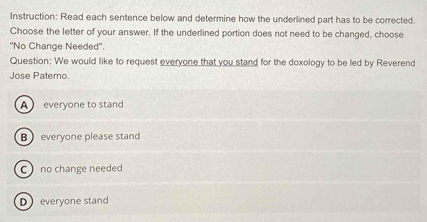 Instruction: Read each sentence below and determine how the underlined part has to be corrected.
Choose the letter of your answer. If the underlined portion does not need to be changed, choose
"No Change Needed".
Question: We would like to request everyone that you stand for the doxology to be led by Reverend
Jose Paterno.
A everyone to stand
B everyone please stand
Cno change needed
Deveryone stand