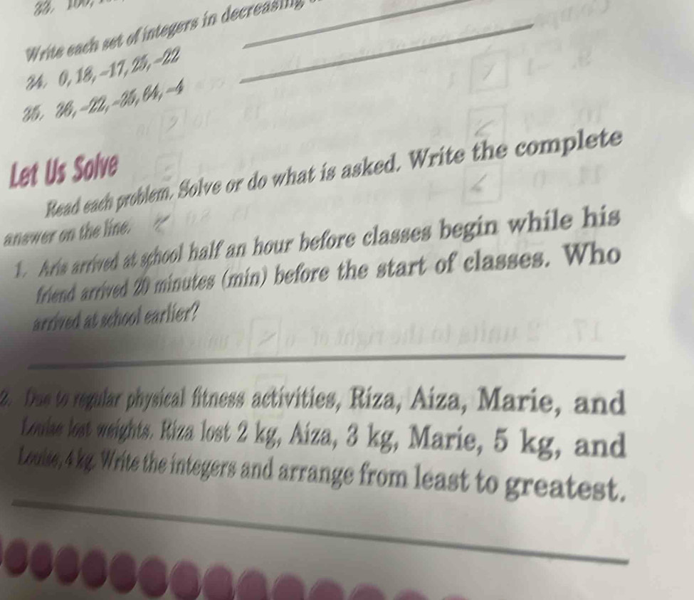 Write each set of integers in decreasing
24 0, 18, -17, 25, -22
25. 28, -22, -25, 04, -4
Let Us Solve 
Read each problem. Solve or do what is asked. Write the complete 
answer on the line. 
1. Ars arrived at school half an hour before classes begin while his 
friend arrived 20 minutes (min) before the start of classes. Who 
arrived at school earlier? 
_ 
2. Dae to regular physical fitness activities, Riza, Aiza, Marie, and 
Louiae lost weights. Riza lost 2 kg, Aiza, 3 kg, Marie, 5 kg, and 
_ 
Louise, 4 kg. Write the integers and arrange from least to greatest.