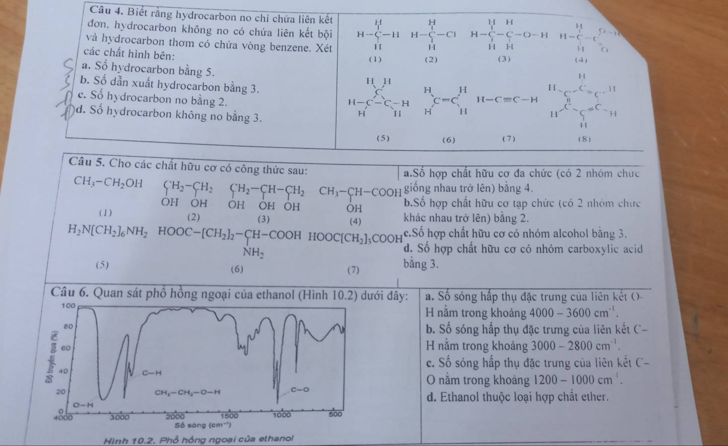 Biết rằng hydrocarbon no chỉ chứa liên kết
H
đơn. hydrocarbon không no có chứa liên kết bội H- H- H-Cl H-C-C-O-H H=□ -11 - H-C_(5-10)^(52)
và hydrocarbon thơm có chứa vòng benzene. Xét
H
H
các chất hình bên: (4)
(1) (2) (3)
a. Số hydrocarbon bằng 5. I 1 
H
b. Số dẫn xuất hydrocarbon bằng 3.
H
C−C  1/4  beginarrayr H Hendarray C=C_H^(H H-Cequiv C-H C^circ ^111)
c. Số hydrocarbon no bằng 2. II 1
d. Số hydrocarbon không no bằng 3.
H
H^(-C)-C=C_H
(5) (6) ( 7 ) (8)
Câu 5. Cho các chất hữu cơ có công thức sau:
a.Số hợp chất hữu cơ đa chức (có 2 nhóm chức
CH_3-CH_2OH CH_2-CH_2CH_2-CH-CH_2CH_3-CH-COOH giống nhau trở lên) bằng 4.
OH OH OH OH OH OH b.Số hợp chất hữu cơ tạp chức (có 2 nhóm chưc
(1) (2) (3) (4) khác nhau trở lên) bằng 2.
H_2N[CH_2]_6NH_2HOOC-[CH_2]_2-CH-COOHHOOC[CH_2]_3COOH c.Số hợp chất hữu cơ có nhóm alcohol bằng 3.
NH_2
d. Số hợp chất hữu cơ có nhóm carboxylic acid
(5) (6) bằng 3.
(7)
Câu 6. Quan sát phổ hồng ngoại của ethanol (Hình 10.2) dưới đây: a. Số sóng hấp thụ đặc trưng của liên kết (-
100 H nằm trong khoảng 4000-3600cm^(-1).
80
b. Số sóng hấp thụ đặc trưng của liên kết C-
i 60
H nằm trong khoảng 3000-2800cm^(-1).
c. Swidehat O sóng hấp thụ đặc trưng của liên kết C-
40
C-H
O nằm trong khoảng 1200-1000cm^1.
20
CH_3-CH_2-O-H
C-O
d. Ethanol thuộc loại hợp chất ether.
O-H
4800 3000 2000 1500 1000 500
Số sóng (cm^(-1))
Hình 10.2. Phổ hồng ngoại của ethanol