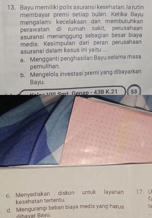 Bayu memiliki polis asuransi kesehatan. Ia rutin
membayar premi setiap bulan. Ketika Bayu
mengalami kecelakaan dan membutuhkan
perawatan di rumah sakit, perusahaan
asuransi menanggung sebagian besar biaya
medis. Kesimpulan dari peran perusahaan
asuransi dalam kasus ini yaitu ....
a. Mengganti penghasilan Bayu selama masa
pemulihan.
b. Mengelola investasi premi yang dibayarkan
Bayu.
' ' t Genap - 43B K. 21 53
c. Menyediakan diskon untuk layanan 17. U
kesehatan tertentu.
fa
d. Mengurangi beban biaya medis yang harus te
dibayar Bayu.
. .