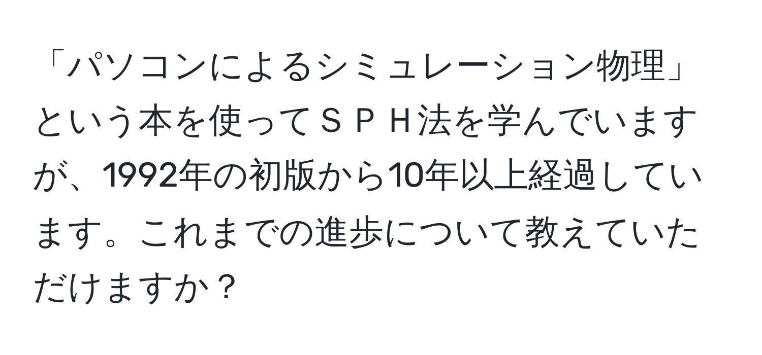 「パソコンによるシミュレーション物理」という本を使ってＳＰＨ法を学んでいますが、1992年の初版から10年以上経過しています。これまでの進歩について教えていただけますか？