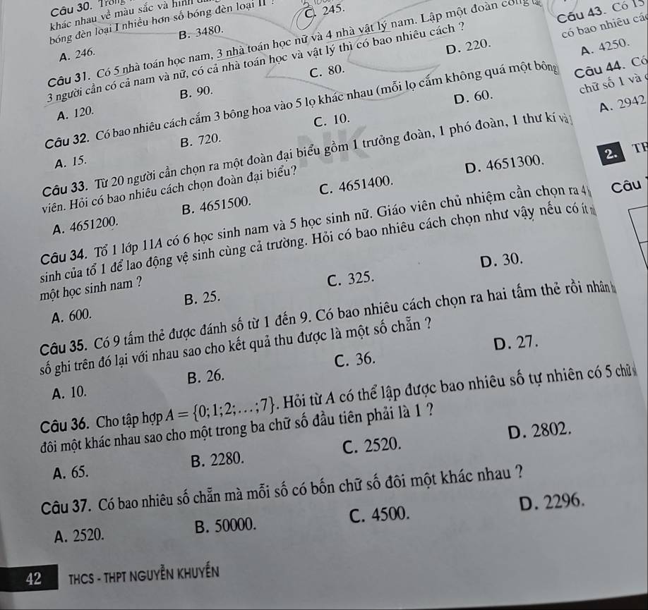 Trong
Câu 43. Có 13
khác nhau ve^(frac 2)e màu sắc và hinh u
B. 3480. C. 245.
đóng đèn loại I nhiều hơn số bóng đèn loại  
Câu 31. Có 5 nhà toán học nam, 3 nhà toán học nữ và 4 nhà vật lý nam. Lập một đoàn cong l
A. 246.
C. 80. D. 220.
3 người cần có cả nam và nữ, có cả nhà toán học và vật lý thì có bao nhiêu cách 7
có bao nhiêu cá
chữ số 1 và
Câu 32. Có bao nhiêu cách cắm 3 bông hoa vào 5 lọ khác nhau (mỗi lọ cấm không quá một bông Câu 44. Có A. 4250.
A. 120. B. 90.
D. 60.
A. 2942
C. 10.
2. TF
A. 15. B. 720.
Câu 33. Từ 20 người cần chọn ra một đoàn đại biểu gồm 1 trưởng đoàn, 1 phó đoàn, 1 thư kí vàn
viên. Hỏi có bao nhiêu cách chọn đoàn đại biểu?
D. 4651300.
A. 4651200. B. 4651500. C. 4651400.
Câu 34. Tổ 1 lớp 11A có 6 học sinh nam và 5 học sinh nữ. Giáo viên chủ nhiệm cần chọn ra 4 Câu
sinh của tổ 1 để lao động vệ sinh cùng cả trường. Hỏi có bao nhiêu cách chọn như vậy nếu có ít
C. 325. D. 30.
một học sinh nam ?
A. 600. B. 25.
Câu 35. Có 9 tấm thẻ được đánh số từ 1 đến 9. Có bao nhiêu cách chọn ra hai tấm thẻ rồi nhân
D. 27.
gố ghi trên đó lại với nhau sao cho kết quả thu được là một số chẵn ?
C. 36.
A. 10. B. 26.
Câu 36. Cho tập hợp A= 0;1;2;...;7. Hỏi từ A có thể lập được bao nhiêu số tự nhiên có 5 chữ
đôi một khác nhau sao cho một trong ba chữ số đầu tiên phải là 1 ?
A. 65. B. 2280. C. 2520. D. 2802.
Câu 37. Có bao nhiêu số chẵn mà mỗi số có bốn chữ số đôi một khác nhau ?
A. 2520. B. 50000. C. 4500. D. 2296.
42  THCS - THPT NGUYễN KHUYẾN