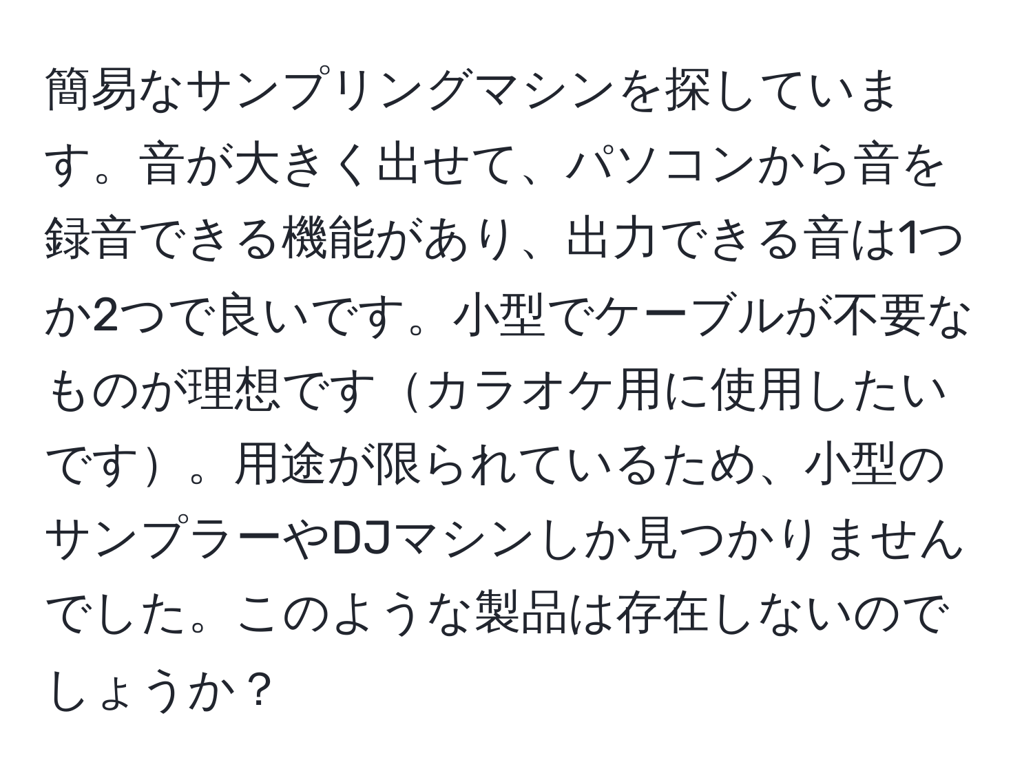 簡易なサンプリングマシンを探しています。音が大きく出せて、パソコンから音を録音できる機能があり、出力できる音は1つか2つで良いです。小型でケーブルが不要なものが理想ですカラオケ用に使用したいです。用途が限られているため、小型のサンプラーやDJマシンしか見つかりませんでした。このような製品は存在しないのでしょうか？