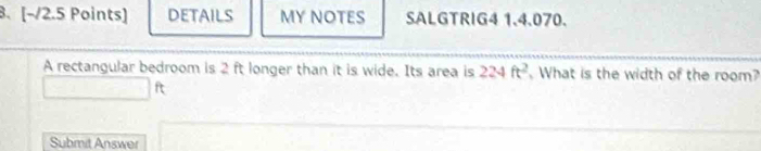 [−/2.5 Points] DETAILS MY NOTES SALGTRIG4 1.4.070. 
A rectangular bedroom is 2 ft longer than it is wide. Its area is 224ft^2 What is the width of the room?
□ ft
Submit Answer