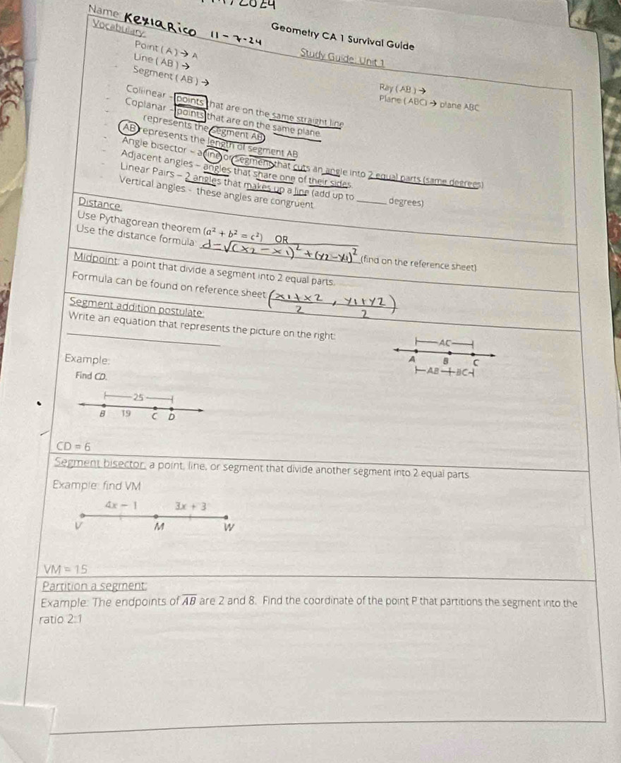 Name Kexıaric Geometry CA 1 Survival Guide
Vocabulary 11 -
Point(A)→A
Study Guide: Unit 1
Line ( AB )
Segment( AB ) →
Ray ( AB )
Plane ( ABC) → plane ABC
Collinear - points that are on the same straight line
Coplanar - points that are on the same plane
represents the Segment AB
AB represents the length of segment AB
Angle bisector - a dine or Segmen that cuts an angle into 2 equal parts (same degrees)
Adjacent angles - angles that share one of their sides
Linear Pairs - 2 angles that makes up a line (add up to
Vertical angles - these angles are congruent _degrees)
Distance.
Use Pythagorean theorem_
_
Use the distance formula (a^2+b^2=c^2) OR_
2 (find on the reference sheet)
Midpoint: a point that divide a segment into 2 equal parts
_
_
Formula can be found on reference sheet
Segment addition postulate
_Write an equation that represents the picture on the right:
AC
Example: A B C
Find CD.
HAB+BC
-25
B 19 C D
CD=6
Segment bisector, a point, line, or segment that divide another segment into 2 equal parts
Example: find VM
4x-1 3x+3
V M W
VM=15
Partition a segment:
Example: The endpoints of overline AB are 2 and 8. Find the coordinate of the point P that partitions the segment into the
ratio 2:1