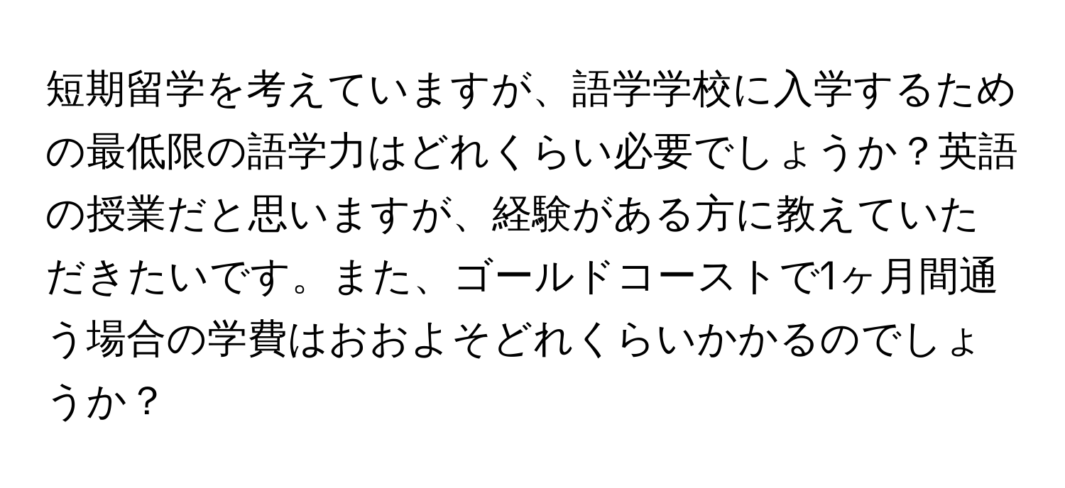 短期留学を考えていますが、語学学校に入学するための最低限の語学力はどれくらい必要でしょうか？英語の授業だと思いますが、経験がある方に教えていただきたいです。また、ゴールドコーストで1ヶ月間通う場合の学費はおおよそどれくらいかかるのでしょうか？