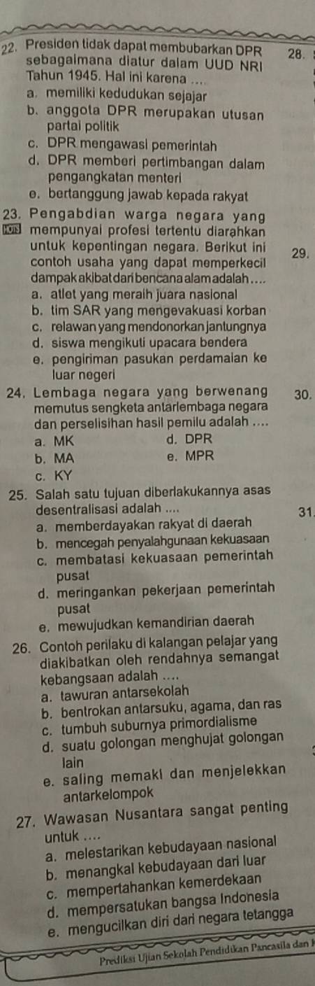 Presiden lidak dapal membubarkan DPR 28.
sebagaimana diatur dalam UUD NRI
Tahun 1945. Hal ini karena ...
a. memiliki kedudukan sejajar
b. anggola DPR merupakan utusan
partai politik
c. DPR mengawasi pemerintah
d. DPR memberi pertimbangan dalam
pengangkatan menteri
e. bertanggung jawab kepada rakyat
23. Pengabdian warga negara yang
mempunyai profesi tertentu diarahkan
untuk kepentingan negara. Berikut ini 29.
contoh usaha yang dapat memperkecil
dampak akibat darí bencana alam adalah . ...
a. atlet yang meraih juara nasional
b. tim SAR yang mengevakuasi korban
c. relawan yang mendonorkan jantungnya
d. siswa mengikuti upacara bendera
e. pengiriman pasukan perdamaian ke
luar negeri
24. Lembaga negara yang berwenang 30.
memutus sengketa antärlembaga negara
dan perselisihan hasil pemilu adalah ....
a. MK d. DPR
b. MA e. MPR
c. KY
25. Salah satu tujuan diberlakukannya asas
desentralisasi adalah ....
31
a. memberdayakan rakyat di daerah
b. mencegah penyalahgunaan kekuasaan
c. membatasi kekuasaan pemerintah
pusat
d. meringankan pekerjaan pemerintah
pusat
e. mewujudkan kemandirian daerah
26. Contoh perilaku di kalangan pelajar yang
diakibatkan oleh rendahnya semangat
kebangsaan adalah ....
a. tawuran antarsekolah
b. bentrokan antarsuku, agama, dan ras
c. tumbuh suburnya primordialisme
d. suatu golongan menghujat golongan
lain
e. saling memaki dan menjelekkan
antarkelompok
27. Wawasan Nusantara sangat penting
untuk ....
a. melestarikan kebudayaan nasional
b. menangkal kebudayaan dari luar
c. mempertahankan kemerdekaan
d. mempersatukan bangsa Indonesia
e. mengucilkan diri dari negara tetangga
Prediksi Ujian Sekolah Pendidikan Pancasila dan K