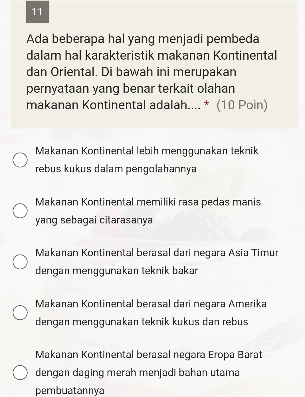 Ada beberapa hal yang menjadi pembeda
dalam hal karakteristik makanan Kontinental
dan Oriental. Di bawah ini merupakan
pernyataan yang benar terkait olahan
makanan Kontinental adalah.... * (10 Poin)
Makanan Kontinental lebih menggunakan teknik
rebus kukus dalam pengolahannya
Makanan Kontinental memiliki rasa pedas manis
yang sebagai citarasanya
Makanan Kontinental berasal dari negara Asia Timur
dengan menggunakan teknik bakar
Makanan Kontinental berasal dari negara Amerika
dengan menggunakan teknik kukus dan rebus
Makanan Kontinental berasal negara Eropa Barat
dengan daging merah menjadi bahan utama
pembuatannya