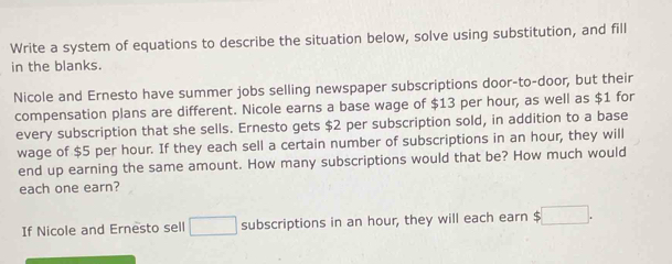 Write a system of equations to describe the situation below, solve using substitution, and fill 
in the blanks. 
Nicole and Ernesto have summer jobs selling newspaper subscriptions door-to-door, but their 
compensation plans are different. Nicole earns a base wage of $13 per hour, as well as $1 for 
every subscription that she sells. Ernesto gets $2 per subscription sold, in addition to a base 
wage of $5 per hour. If they each sell a certain number of subscriptions in an hour, they will 
end up earning the same amount. How many subscriptions would that be? How much would 
each one earn? 
If Nicole and Ernesto sell □ subscriptions in an hour, they will each earn $ :□.