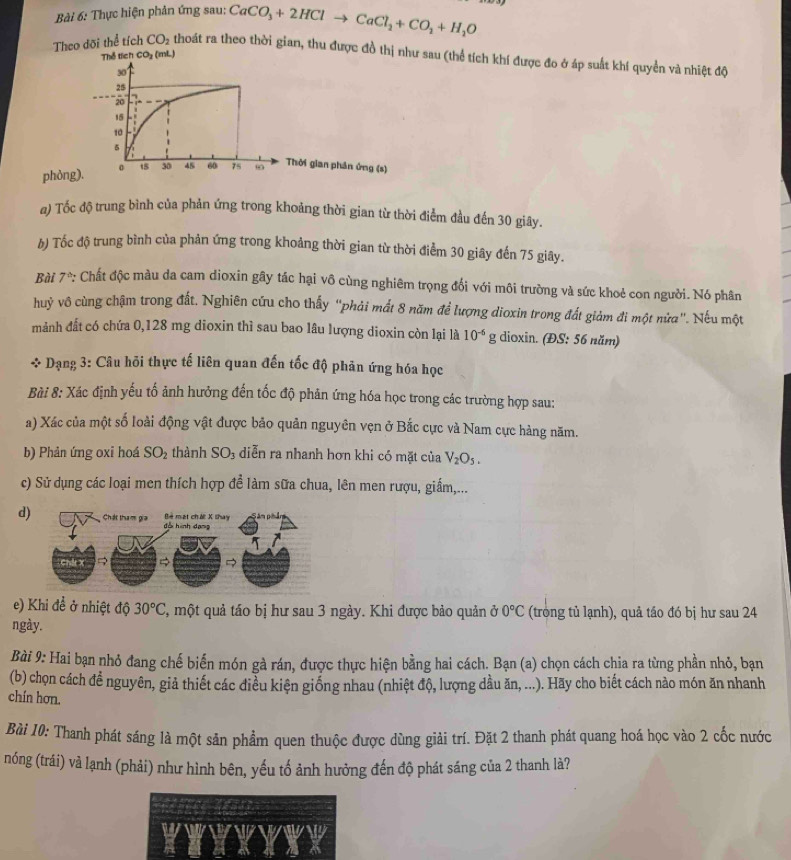 Thực hiện phản ứng sau: CaCO_3+2HClto CaCl_2+CO_2+H_2O
Theo dõi thể tích CO_2 thoát ra theo thời gian, thu được đồ thị như sau (thể tích khí được đo ở áp suất khí quyền và nhiệt độ
Thể tích CO_2 (mL)
phỏn
a) Tốc độ trung bình của phản ứng trong khoảng thời gian từ thời điểm đầu đến 30 giây.
b) Tốc độ trung bình của phản ứng trong khoảng thời gian từ thời điểm 30 giây đến 75 giây.
Bài 7^(th) : Chất độc màu da cam dioxin gây tác hại vô cùng nghiêm trọng đối với môi trường và sức khoẻ con người. Nó phân
huỷ vô cùng chậm trong đất. Nghiên cứu cho thấy "phải mất 8 năm để lượng dioxin trong đất giảm đi một nửa". Nếu một
mảnh đất có chứa 0,128 mg dioxin thì sau bao lâu lượng dioxin còn lại là 10^(-6)g dioxin. (ĐS: 56 năm)
* Dạng 3: Câu hỏi thực tế liên quan đến tốc độ phản ứng hóa học
Bài 8: Xác định yếu tố ảnh hưởng đến tốc độ phản ứng hóa học trong các trường hợp sau:
a) Xác của một số loài động vật được bảo quản nguyên vẹn ở Bắc cực và Nam cực hàng năm.
b) Phản ứng oxi hoá SO_2 thành SO_3 diễn ra nhanh hơn khi có mặt của V_2O_5.
c) Sử dụng các loại men thích hợp để làm sữa chua, lên men rượu, giấm,...
d)
e) Khi đề ở nhiệt độ 30°C 3, một quả táo bị hư sau 3 ngày. Khi được bảo quản ở 0°C (trong tủ lạnh), quả táo đó bị hư sau 24
ngày.
Bài 9: Hai bạn nhỏ đang chế biến món gà rán, được thực hiện bằng hai cách. Bạn (a) chọn cách chia ra từng phần nhỏ, bạn
(b) chọn cách đề nguyên, giả thiết các điều kiện giống nhau (nhiệt độ, lượng dầu ăn, ...). Hãy cho biết cách nào món ăn nhanh
chín hơn.
Bài 10: Thanh phát sáng là một sản phẩm quen thuộc được dùng giải trí. Đặt 2 thanh phát quang hoá học vào 2 cốc nước
nóng (trái) và lạnh (phải) như hình bên, yếu tố ảnh hưởng đến độ phát sáng của 2 thanh là?