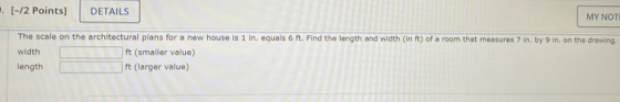 DETAILS MY NOTI 
The scale on the architectural plans for a new house is 1 in. equals 6 ft. Find the length and width (in ft) of a room that measures 7 in, by 9 in, on the drawing. 
width ft (smaller value) 
length ft (larger value)