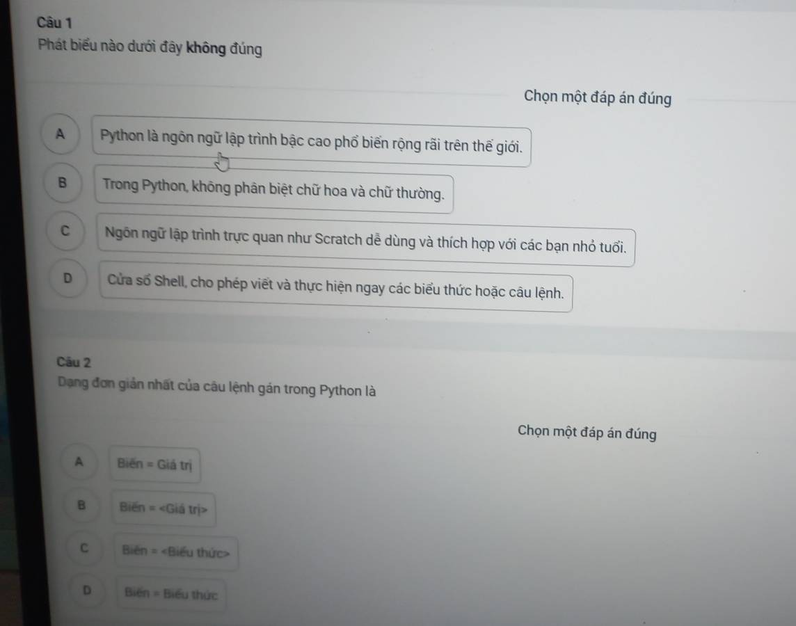 Phát biểu nào dưới đây không đúng
Chọn một đáp án đúng
A Python là ngôn ngữ lập trình bậc cao phổ biến rộng rãi trên thế giới.
B Trong Python, không phân biệt chữ hoa và chữ thường.
C Ngôn ngữ lập trình trực quan như Scratch dễ dùng và thích hợp với các bạn nhỏ tuổi.
D Cửa số Shell, cho phép viết và thực hiện ngay các biểu thức hoặc câu lệnh.
Câu 2
Dạng đơn giản nhất của câu lệnh gán trong Python là
Chọn một đáp án đúng
A Bien=Gidtri
B Bien=
C Bien= ∠ ếu thức>
D BI =n = Biểu thức
