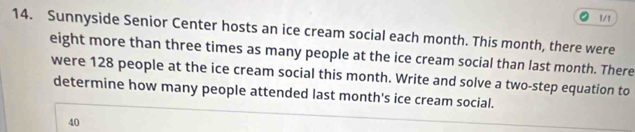 1/1 
14. Sunnyside Senior Center hosts an ice cream social each month. This month, there were 
eight more than three times as many people at the ice cream social than last month. There 
were 128 people at the ice cream social this month. Write and solve a two-step equation to 
determine how many people attended last month 's ice cream social.
40