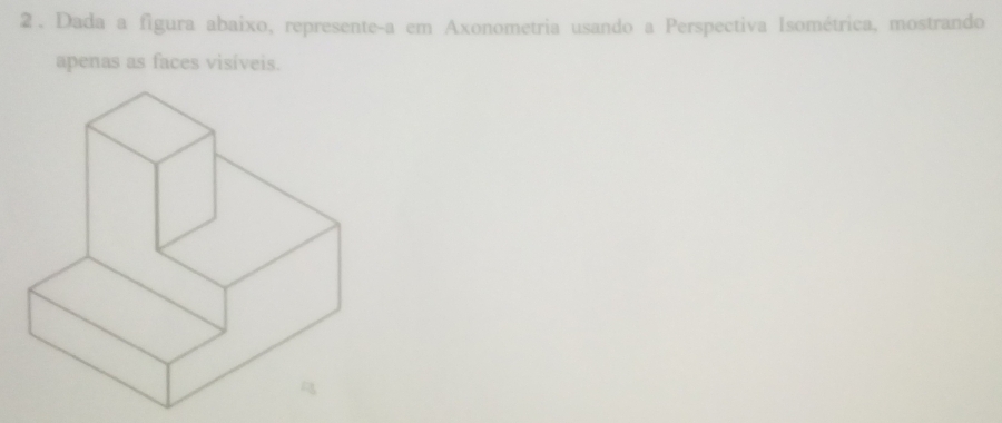 2 . Dada a figura abaixo, represente-a em Axonometria usando a Perspectiva Isométrica, mostrando 
apenas as faces visíveis.